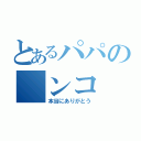 とあるパパの　ンコ　（本当にありがとう）