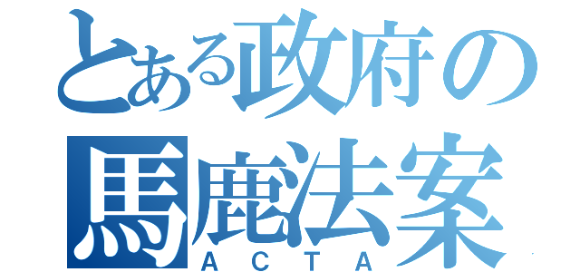 とある政府の馬鹿法案（ＡＣＴＡ）