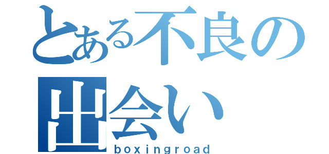 とある不良の出会い（ｂｏｘｉｎｇｒｏａｄ）