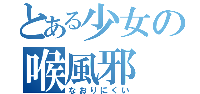 とある少女の喉風邪（なおりにくい）