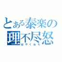 とある泰楽の理不尽怒（はやくねろ）