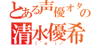 とある声優オタクの清水優希（（＾ｏ＾）／）