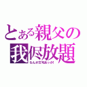 とある親父の我侭放題（なんか文句あっか！）