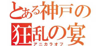 とある神戸の狂乱の宴（アニカラオフ）