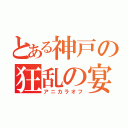 とある神戸の狂乱の宴（アニカラオフ）