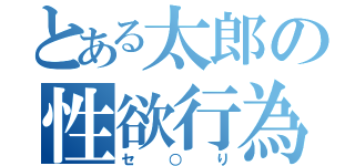 とある太郎の性欲行為（セ○り）