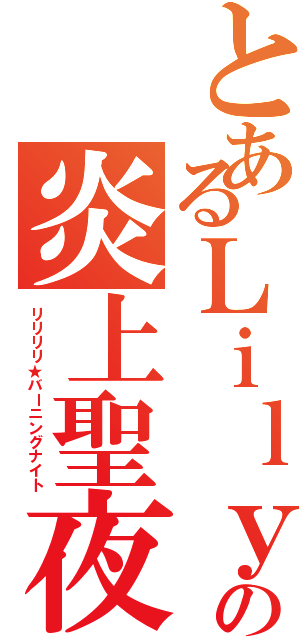 とあるＬｉｌｙの炎上聖夜（リリリリ★バーニングナイト）