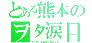 とある熊本のヲタ涙目（ガルパンを放送しなかった）