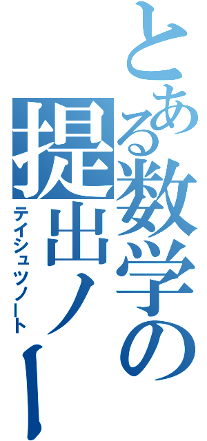 とある数学の提出ノート（テイシュツノート）