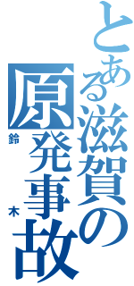 とある滋賀の原発事故（鈴木）