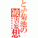 とある菊池の被害妄想（基地外日記）