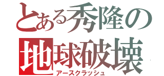 とある秀隆の地球破壊（アースクラッシュ）