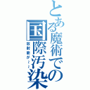 とある魔術での国際汚染（放射能が～～）