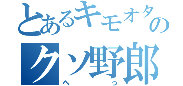 とあるキモオタ野郎のクソ野郎（へっ）