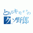 とあるキモオタ野郎のクソ野郎（へっ）