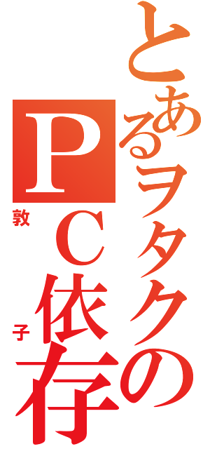 とあるヲタクのＰＣ依存（敦子）