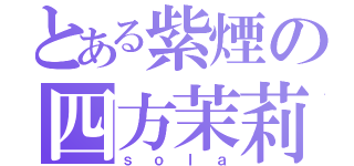 とある紫煙の四方茉莉（ｓｏｌａ）