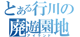 とある行川の廃遊園地（アイランド）