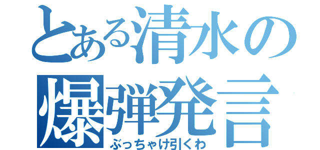 とある清水の爆弾発言（ぶっちゃけ引くわ）