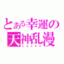 とある幸運の天神乱漫（Ｌｕｃｋｙ）