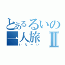 とあるるいの一人旅Ⅱ（いえーい）