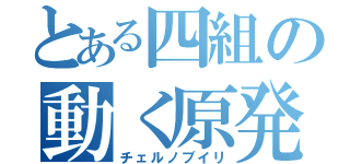 とある四組の動く原発（チェルノブイリ）