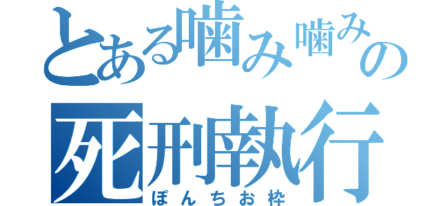 とある噛み噛みの死刑執行（ぽんちお枠）