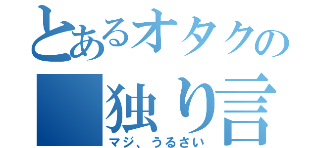 とあるオタクの　独り言（マジ、うるさい）