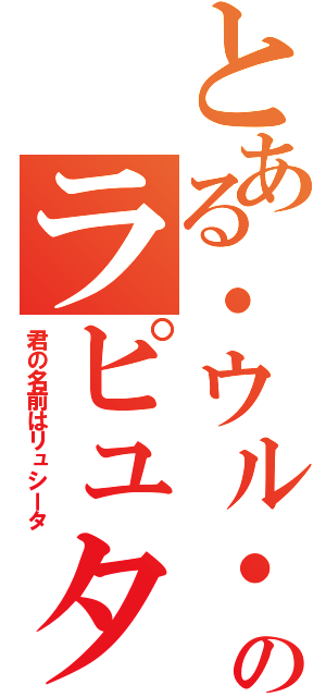 とある・ウル・のラピュタ（君の名前はリュシータ）