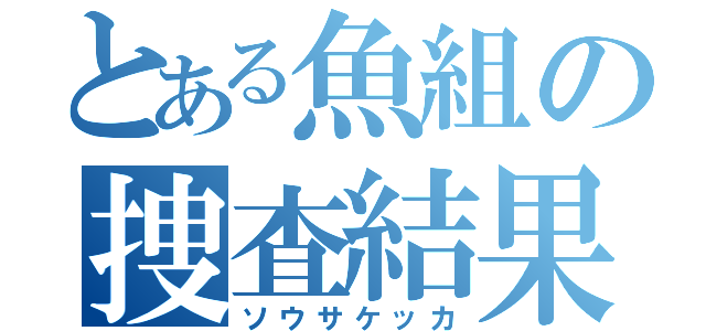 とある魚組の捜査結果（ソウサケッカ）