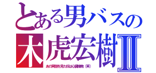 とある男バスの木虎宏樹Ⅱ（あの笑顔を見た奴は心臓爆発（笑））