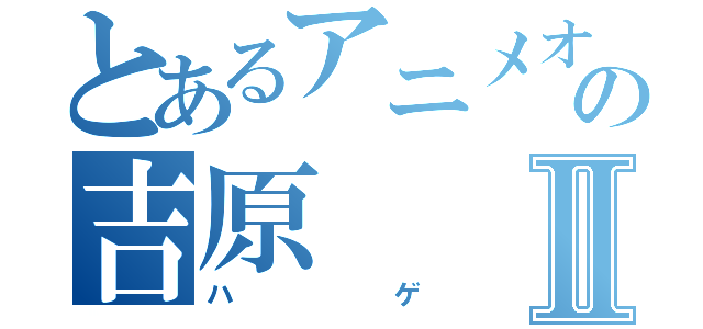 とあるアニメオタクの吉原Ⅱ（ハゲ）