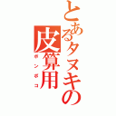 とあるタヌキの皮算用（ポンポコ）