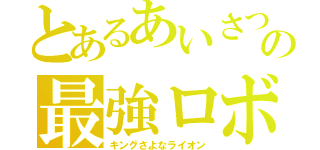 とあるあいさつの最強ロボ（キングさよなライオン）