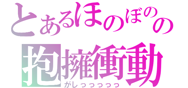 とあるほのぼのの抱擁衝動（がしっっっっっ）