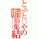 とあるた〇やの脂肪集結（インフレーション）