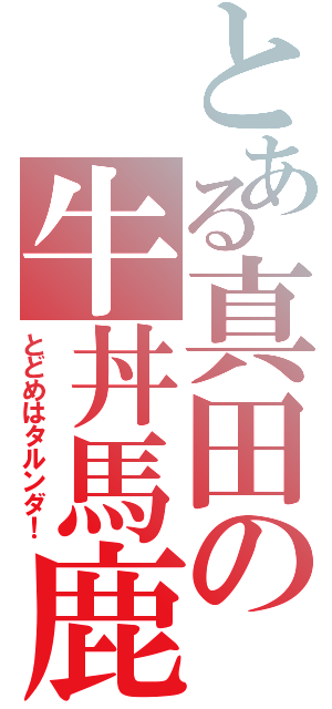 とある真田の牛丼馬鹿（とどめはタルンダ！）