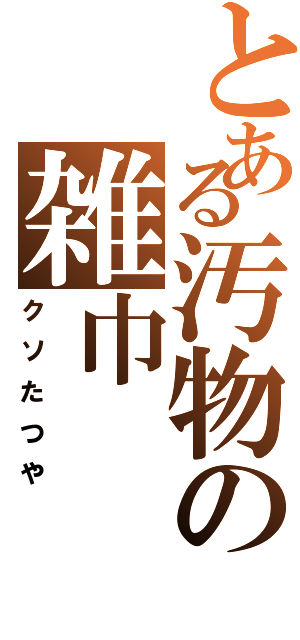 とある汚物の雑巾（クソたつや）