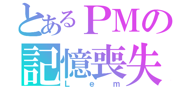 とあるＰＭの記憶喪失（Ｌｅｍ）