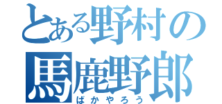 とある野村の馬鹿野郎（ばかやろう）