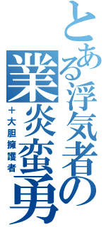 とある浮気者の業炎蛮勇（＋大胆擁護者）