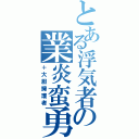 とある浮気者の業炎蛮勇（＋大胆擁護者）