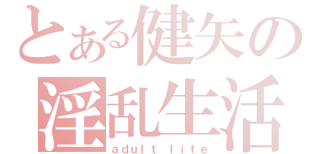 とある健矢の淫乱生活（ａｄｕｌｔ　ｌｉｆｅ）