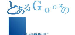 とあるＧｏｏｇｌｅの（チャンネル登録お願いします！）