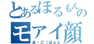 とあるほるもんのモアイ顔（あ・ご（はぁと）