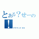 とある？せーの！（グラウンドゼロ）