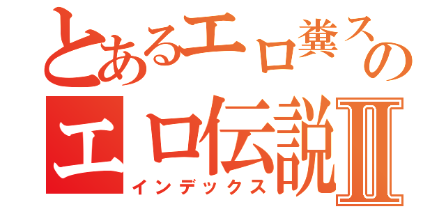 とあるエロ糞スケベのエロ伝説Ⅱ（インデックス）