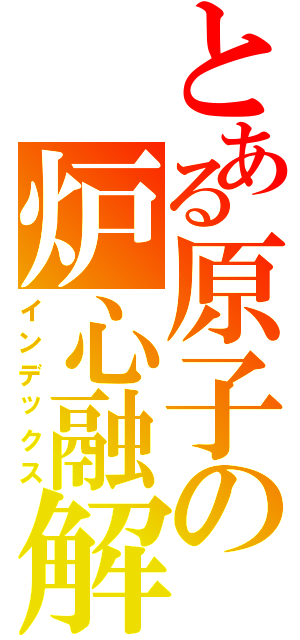 とある原子の炉心融解（インデックス）