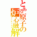 とある原子の炉心融解（インデックス）