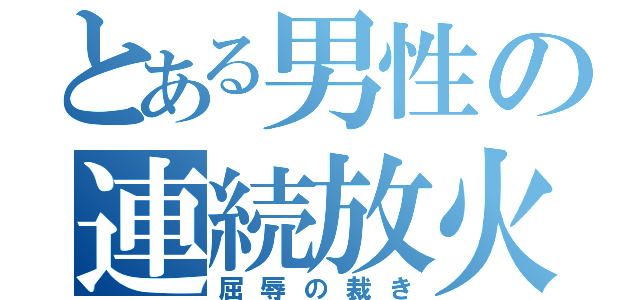 とある男性の連続放火（屈辱の裁き）